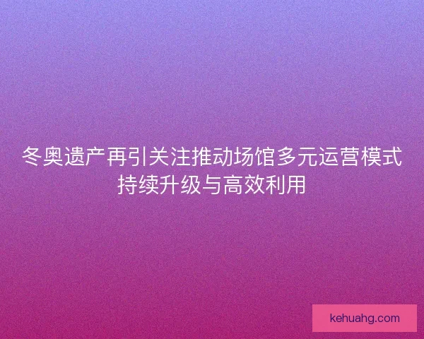 冬奥遗产再引关注推动场馆多元运营模式持续升级与高效利用