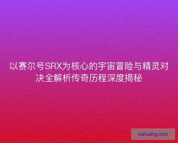 以赛尔号SRX为核心的宇宙冒险与精灵对决全解析传奇历程深度揭秘